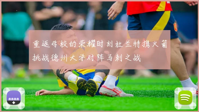 重返母校的荣耀时刻杜兰特携火箭挑战德州大学对阵马刺之战
